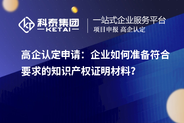 高企认定申请：企业如何准备符合要求的知识产权证明材料？