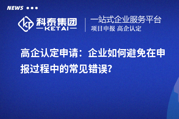 高企认定申请：企业如何避免在申报过程中的常见错误？