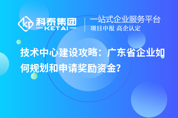 技术中心建设攻略：广东省企业如何规划和申请奖励资金？