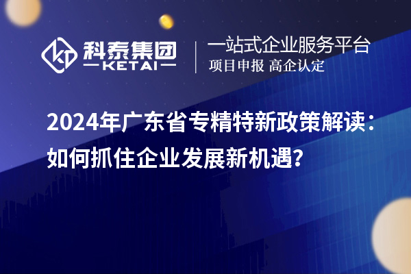 2024年广东省专精特新政策解读：如何抓住企业发展新机遇？