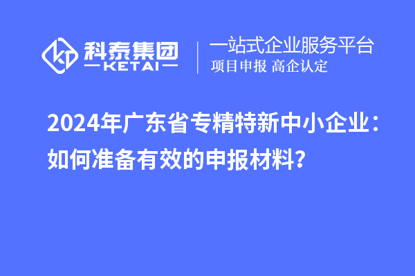 2024年广东省<a href=//m.auto-fm.com/fuwu/zhuanjingtexin.html target=_blank class=infotextkey>专精特新中小企业</a>：如何准备有效的申报材料？