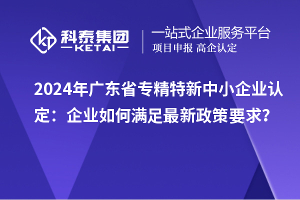 2024年广东省<a href=//m.auto-fm.com/fuwu/zhuanjingtexin.html target=_blank class=infotextkey>专精特新中小企业</a>认定：企业如何满足最新政策要求？