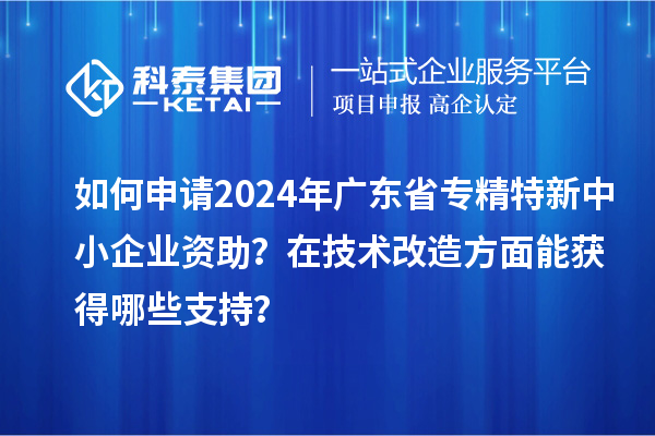 如何申请2024年广东省专精特新中小企业资助？在<a href=//m.auto-fm.com/fuwu/jishugaizao.html target=_blank class=infotextkey>技术改造</a>方面能获得哪些支持？