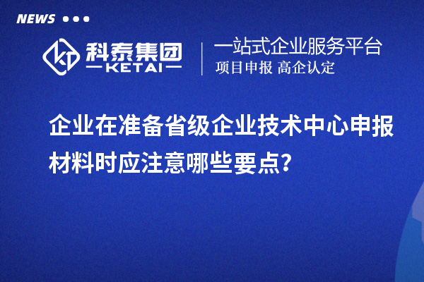 企业在准备省级企业技术中心申报材料时应注意哪些要点？