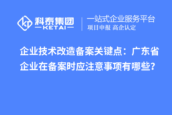 企业技术改造备案关键点：广东省企业在备案时应注意事项有哪些？