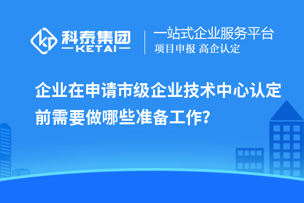 企业在申请市级企业技术中心认定前需要做哪些准备工作？