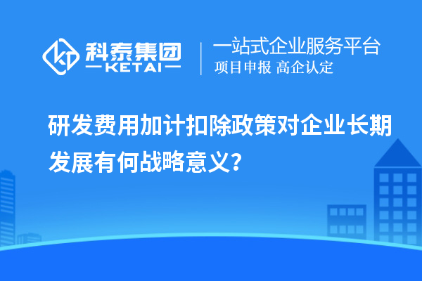 研发费用加计扣除政策对企业长期发展有何战略意义？