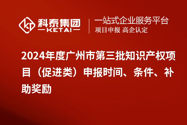 2024年度广州市第三批知识产权项目（促进类）申报时间、条件、补助奖励