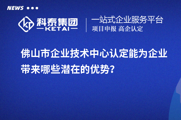 佛山市企业技术中心认定能为企业带来哪些潜在的优势？