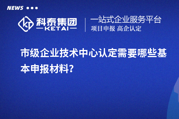 市级企业技术中心认定需要哪些基本申报材料？