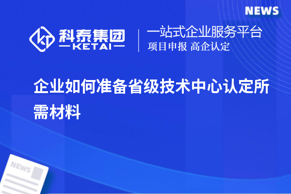 企业如何准备省级技术中心认定所需材料