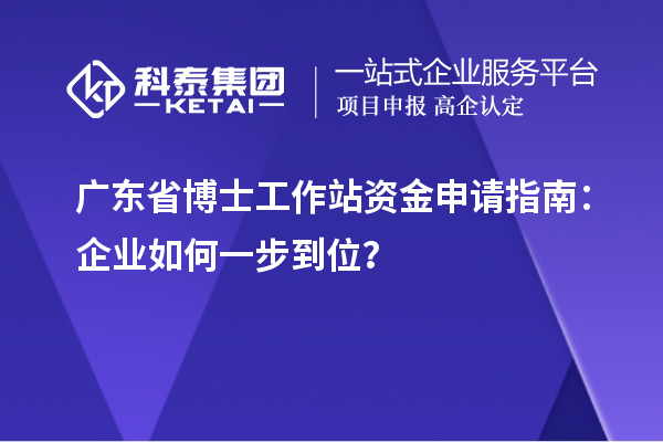 广东省博士工作站资金申请指南：企业如何一步到位？