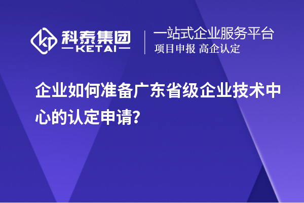 企业如何准备广东省级企业技术中心的认定申请？