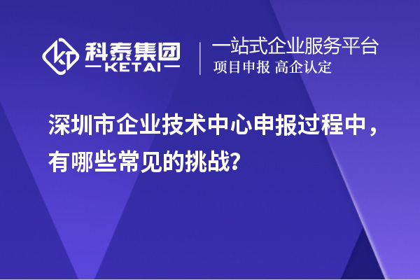 深圳市企业技术中心申报过程中，有哪些常见的挑战？