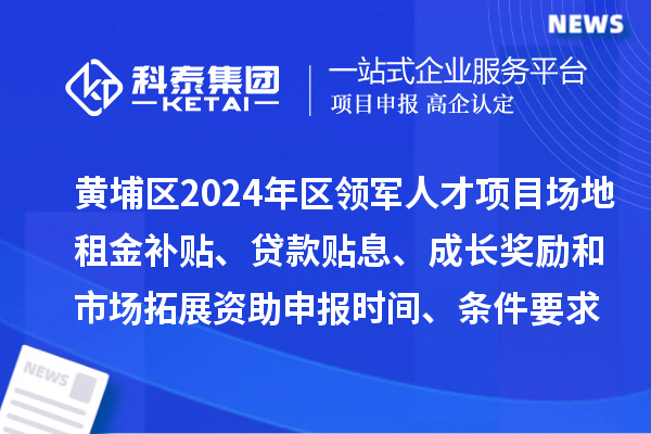 黄埔区2024年区领军人才项目场地租金补贴、贷款贴息、成长奖励和市场拓展资助申报时间、条件要求、补助奖励