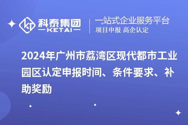 2024年广州市荔湾区现代都市工业园区认定申报时间、条件要求、补助奖励