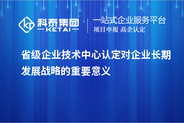 省级企业技术中心认定对企业长期发展战略的重要意义