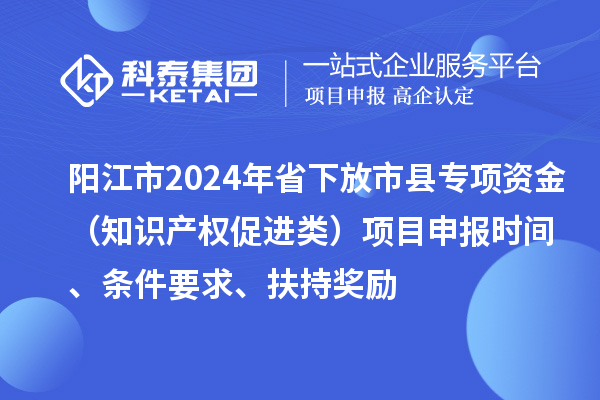 阳江市2024年省下放市县专项资金（知识产权促进类）项目申报时间、条件要求、扶持奖励