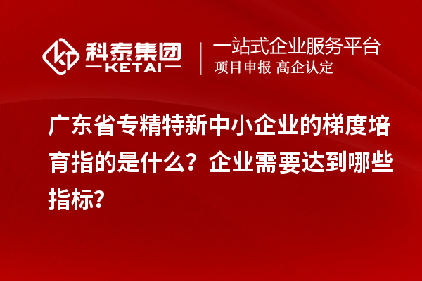 广东省专精特新中小企业的梯度培育指的是什么？企业需要达到哪些指标？