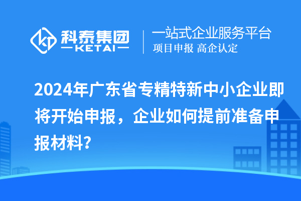 2024年广东省专精特新中小企业即将开始申报，企业如何提前准备申报材料？