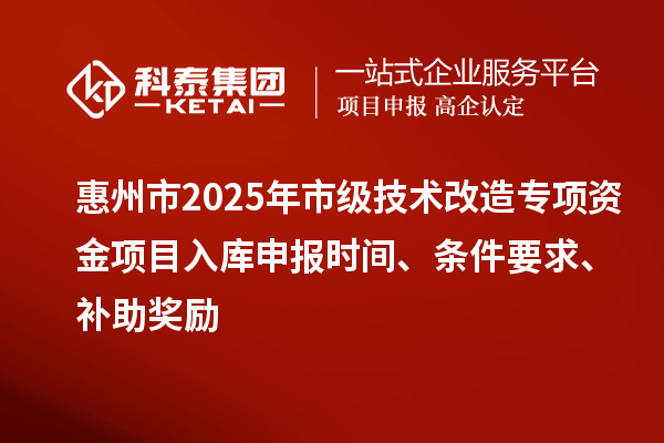 惠州市2025年市级技术改造专项资金项目入库申报时间、条件要求、补助奖励