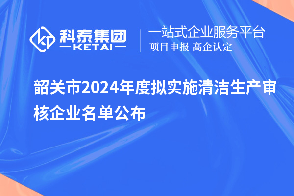 韶关市2024年度拟实施清洁生产审核企业名单公布