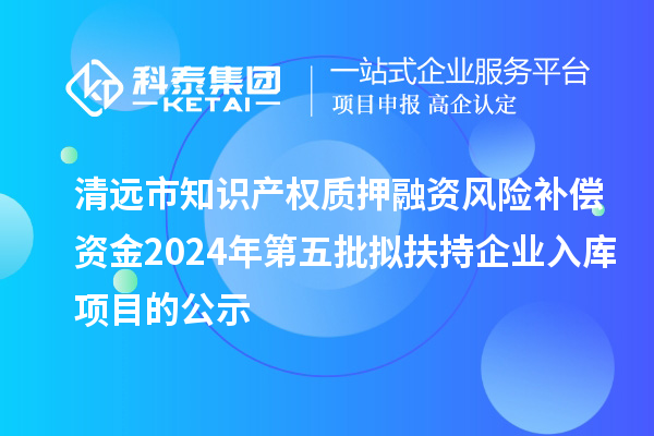 清远市知识产权质押融资风险补偿资金2024年第五批拟扶持企业入库项目的公示