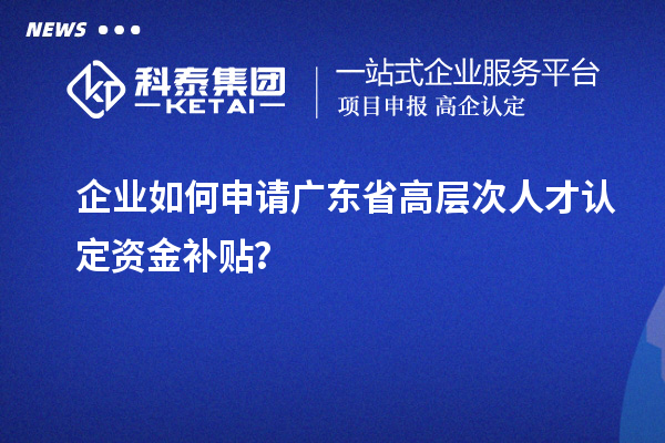 企业如何申请广东省高层次人才认定资金补贴？