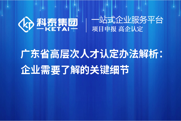 广东省高层次人才认定办法解析：企业需要了解的关键细节