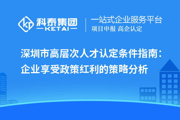 深圳市高层次人才认定条件指南：企业享受政策红利的策略分析