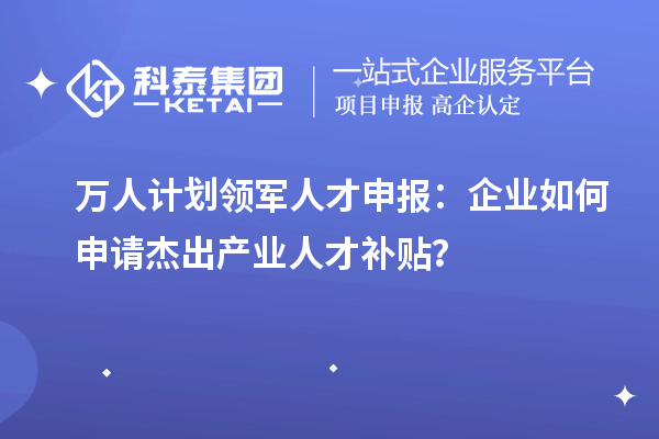 万人计划领军人才申报：企业如何申请杰出产业人才补贴？