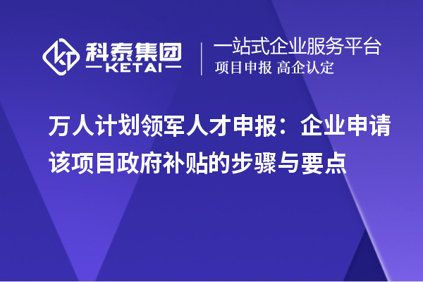 万人计划领军人才申报：企业申请该项目政府补贴的步骤与要点