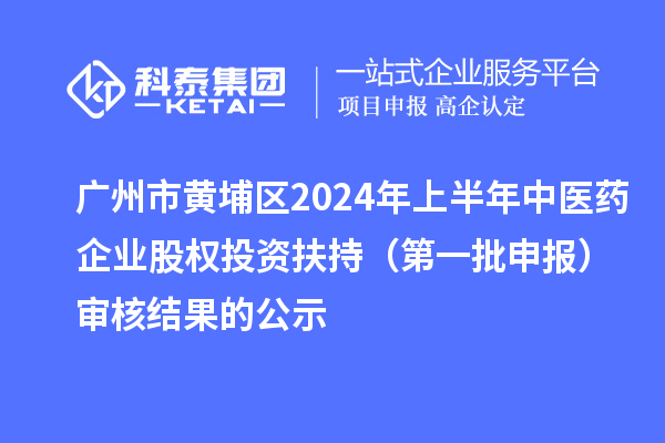 广州市黄埔区2024年上半年中医药企业股权投资扶持（第一批申报）审核结果的公示