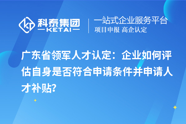 广东省领军人才认定：企业如何评估自身是否符合申请条件并申请人才补贴？