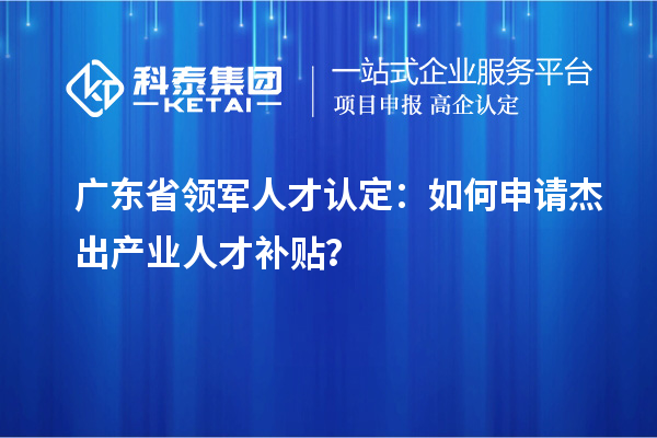 广东省领军人才认定：如何申请杰出产业人才补贴？