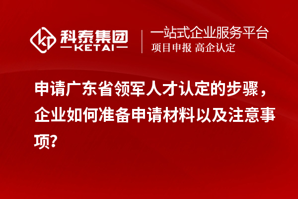 申请广东省领军人才认定的步骤，企业如何准备申请材料以及注意事项？