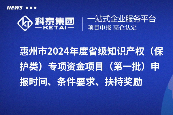 惠州市2024年度省级知识产权（保护类）专项资金项目（第一批）申报时间、条件要求、扶持奖励