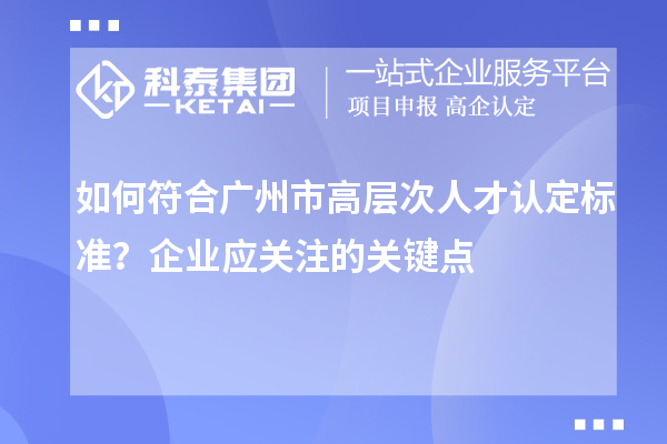 如何符合广州市高层次人才认定标准？企业应关注的关键点