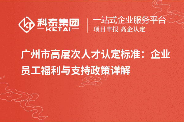 广州市高层次人才认定标准：企业员工福利与支持政策详解