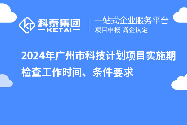 2024年广州市科技计划项目实施期检查工作时间、条件要求