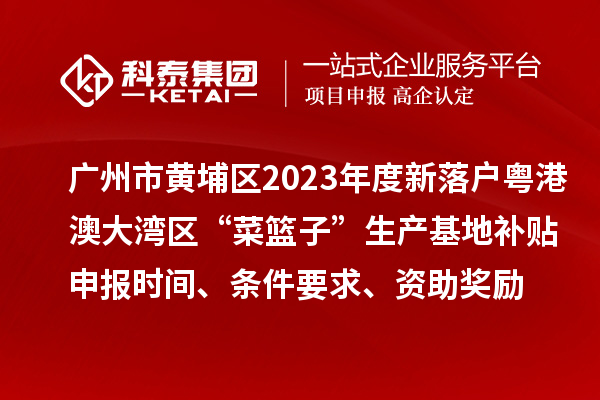 广州市黄埔区2023年度新落户粤港澳大湾区“菜篮子”生产基地补贴申报时间、条件要求、资助奖励