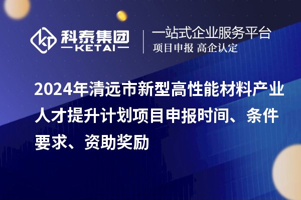 2024年清远市新型高性能材料产业人才提升计划项目申报时间、条件要求、资助奖励