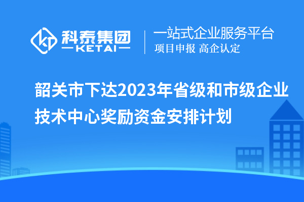 韶关市下达2023年省级和市级企业技术中心奖励资金安排计划