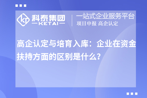 高企认定与培育入库：企业在资金扶持方面的区别是什么？