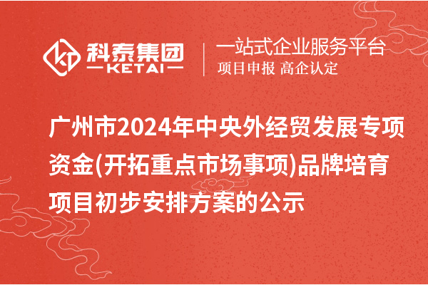 广州市2024年中央外经贸发展专项资金(开拓重点市场事项)品牌培育项目初步安排方案的公示