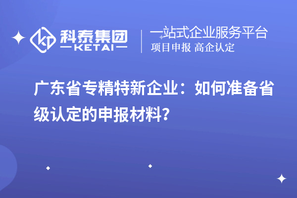 广东省专精特新企业：如何准备省级认定的申报材料？