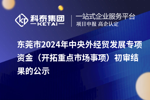 东莞市2024年中央外经贸发展专项资金（开拓重点市场事项）初审结果的公示