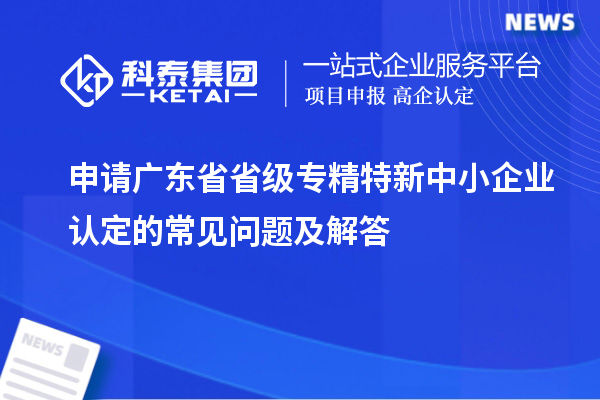 申请广东省省级专精特新中小企业认定的常见问题及解答