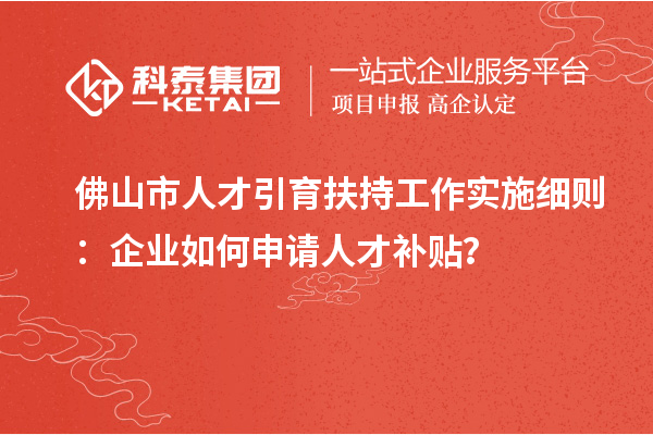 佛山市人才引育扶持工作实施细则：企业如何申请人才补贴？