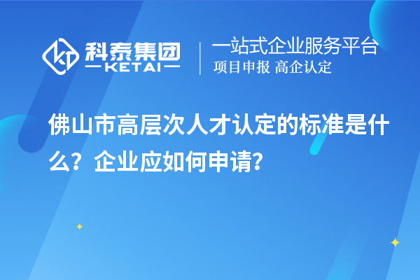 佛山市高层次人才认定的标准是什么？企业应如何申请？